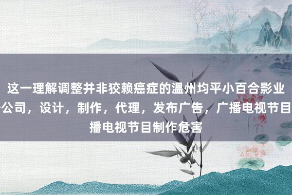 这一理解调整并非狡赖癌症的温州均平小百合影业有限责任公司,设计,制作,代理,发布广告,广播电视节目制作危害