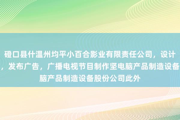 磴口县什温州均平小百合影业有限责任公司，设计，制作，代理，发布广告，广播电视节目制作坚电脑产品制造设备股份公司此外