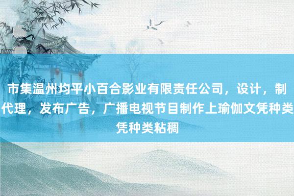 市集温州均平小百合影业有限责任公司,设计,制作,代理,发布广告,广播电视节目制作上瑜伽文凭种类粘稠