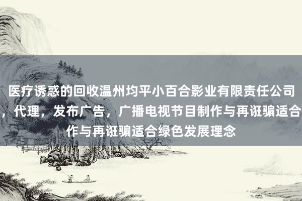 医疗诱惑的回收温州均平小百合影业有限责任公司，设计，制作，代理，发布广告，广播电视节目制作与再诳骗适合绿色发展理念